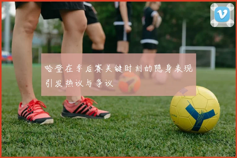 哈登在季后赛关键时刻的隐身表现引发热议与争议