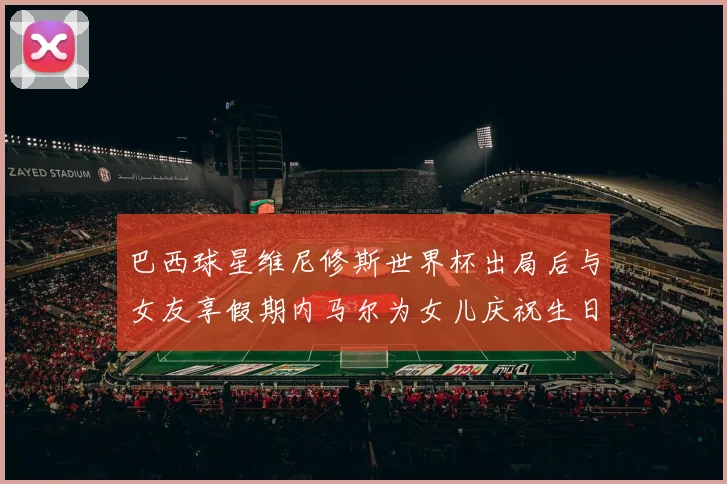 巴西球星维尼修斯世界杯出局后与女友享假期内马尔为女儿庆祝生日