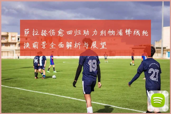萨拉赫伤愈回归助力利物浦锋线轮换前景全面解析与展望