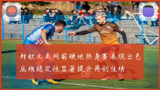 郑钦文美网前硬地热身赛表现出色底线稳定性显著提升再创佳绩