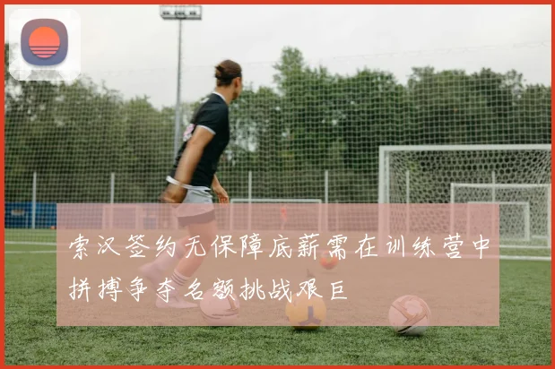 索汉签约无保障底薪需在训练营中拼搏争夺名额挑战艰巨