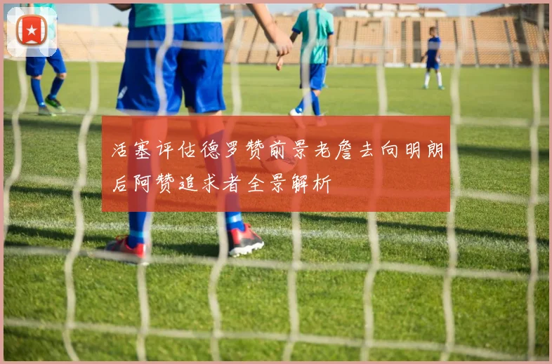 活塞评估德罗赞前景老詹去向明朗后阿赞追求者全景解析