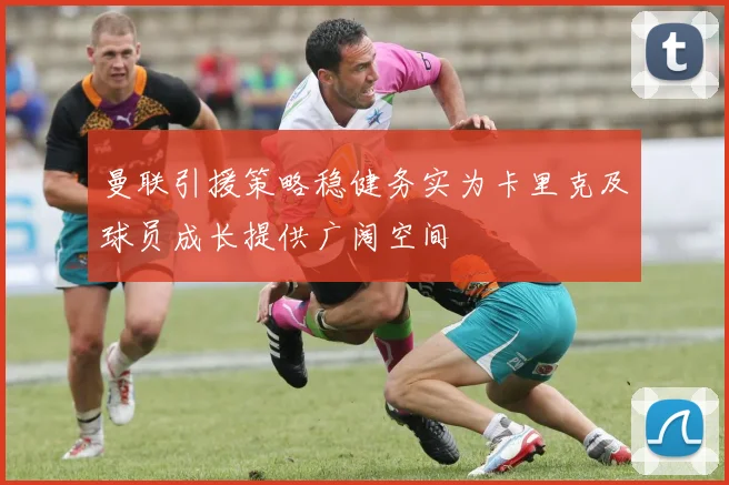曼联引援策略稳健务实为卡里克及球员成长提供广阔空间