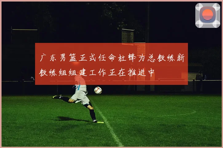 广东男篮正式任命杜锋为总教练新教练组组建工作正在推进中